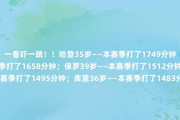 一看吓一跳！！哈登35岁——本赛季打了1749分钟；詹姆斯40岁——本赛季打了1658分钟；保罗39岁——本赛季打了1512分钟；杜兰特36岁——本赛季打了1495分钟；库里36岁——本赛季打了1483分钟；威少36岁——本赛季打了1328分钟；康利37岁——本赛季打了1179分钟；吉布森39岁——本赛季打了286分钟；乐福36岁——本赛季打了207分钟；杰夫格林38岁——本赛季打了186分钟；体