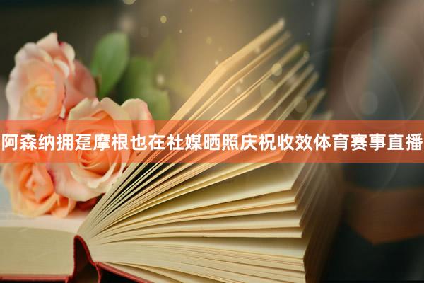 阿森纳拥趸摩根也在社媒晒照庆祝收效体育赛事直播