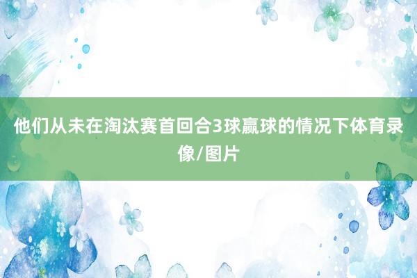 他们从未在淘汰赛首回合3球赢球的情况下体育录像/图片