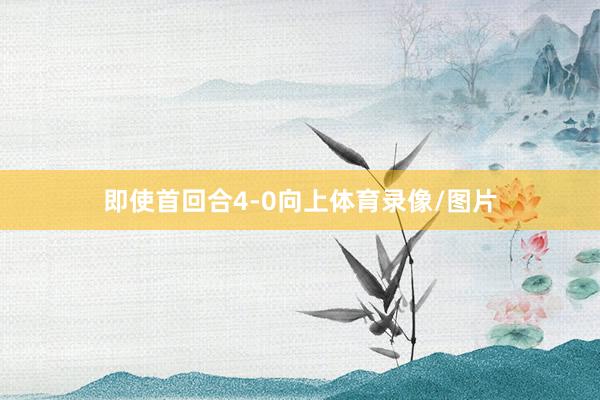 即使首回合4-0向上体育录像/图片