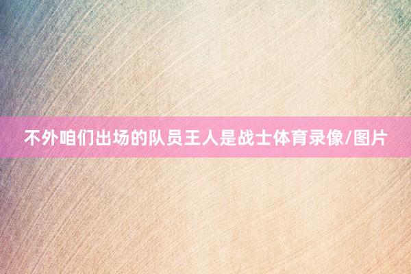 不外咱们出场的队员王人是战士体育录像/图片