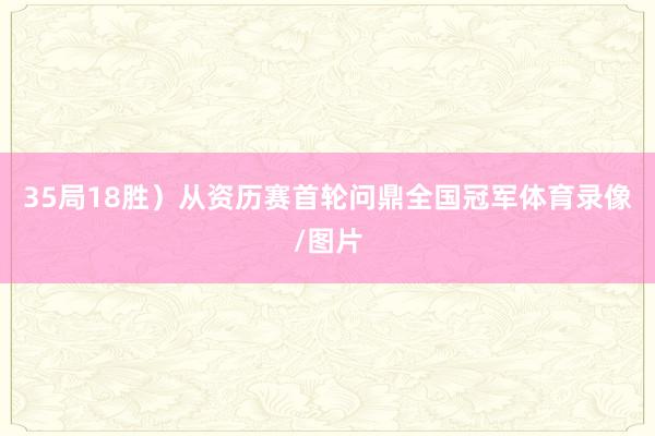 35局18胜）从资历赛首轮问鼎全国冠军体育录像/图片