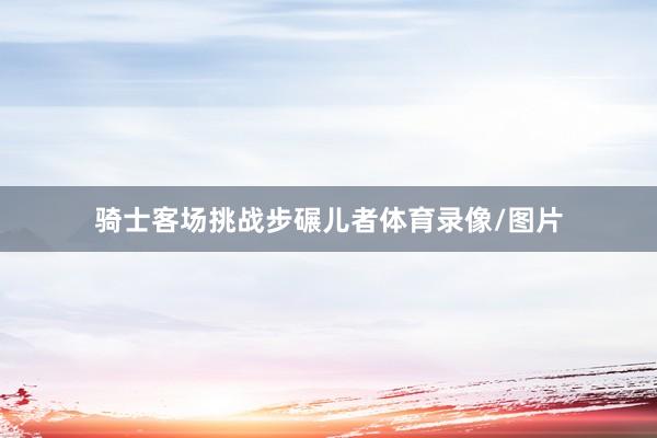 骑士客场挑战步碾儿者体育录像/图片