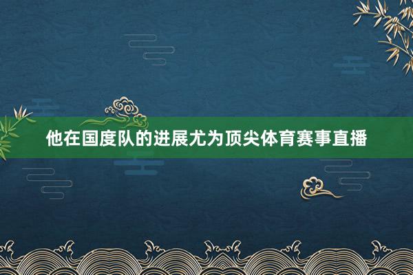 他在国度队的进展尤为顶尖体育赛事直播