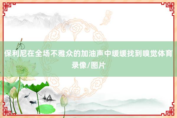 保利尼在全场不雅众的加油声中缓缓找到嗅觉体育录像/图片
