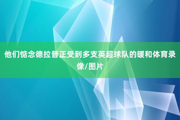 他们惦念德拉普正受到多支英超球队的暖和体育录像/图片
