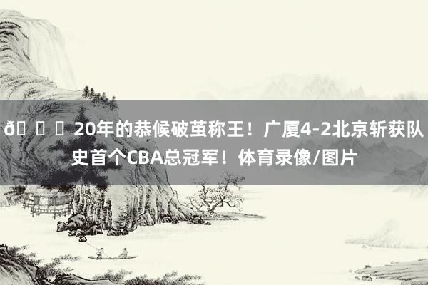 👑20年的恭候破茧称王！广厦4-2北京斩获队史首个CBA总冠军！体育录像/图片