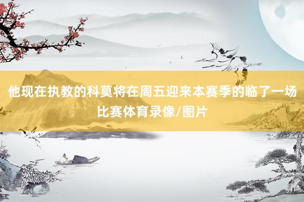 他现在执教的科莫将在周五迎来本赛季的临了一场比赛体育录像/图片