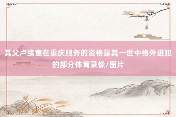其父卢绪章在重庆服务的资格是其一世中格外进犯的部分体育录像/图片
