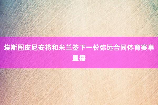 埃斯图皮尼安将和米兰签下一份弥远合同体育赛事直播