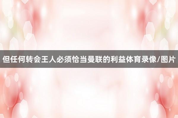 但任何转会王人必须恰当曼联的利益体育录像/图片