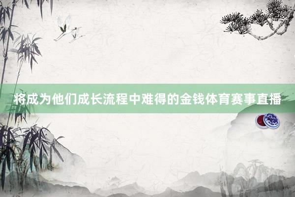 将成为他们成长流程中难得的金钱体育赛事直播