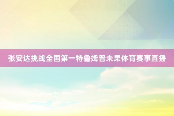 张安达挑战全国第一特鲁姆普未果体育赛事直播