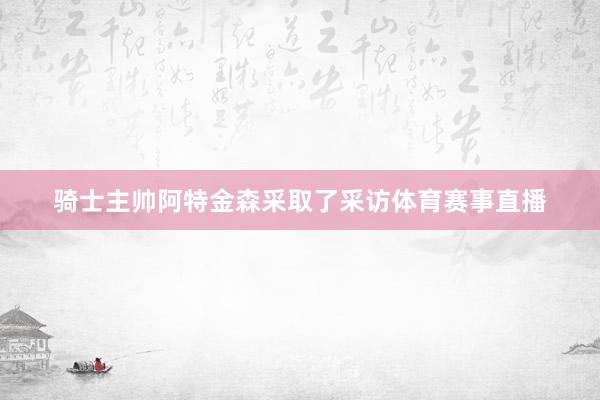 骑士主帅阿特金森采取了采访体育赛事直播