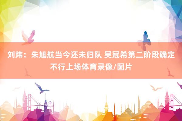 刘炜：朱旭航当今还未归队 吴冠希第二阶段确定不行上场体育录像/图片