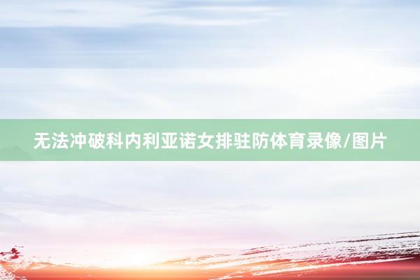 无法冲破科内利亚诺女排驻防体育录像/图片