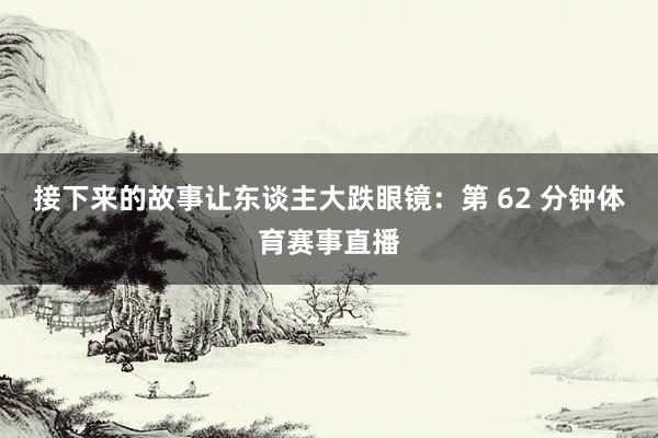 接下来的故事让东谈主大跌眼镜：第 62 分钟体育赛事直播