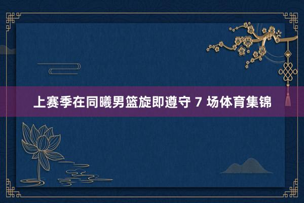 上赛季在同曦男篮旋即遵守 7 场体育集锦