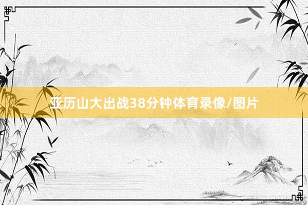 亚历山大出战38分钟体育录像/图片