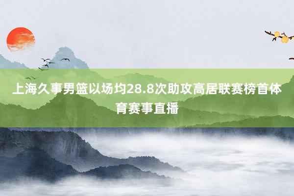上海久事男篮以场均28.8次助攻高居联赛榜首体育赛事直播