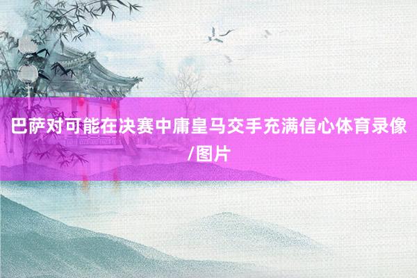 巴萨对可能在决赛中庸皇马交手充满信心体育录像/图片