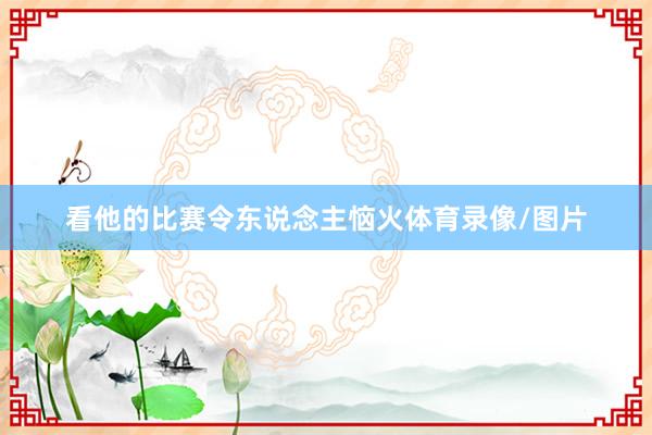 看他的比赛令东说念主恼火体育录像/图片