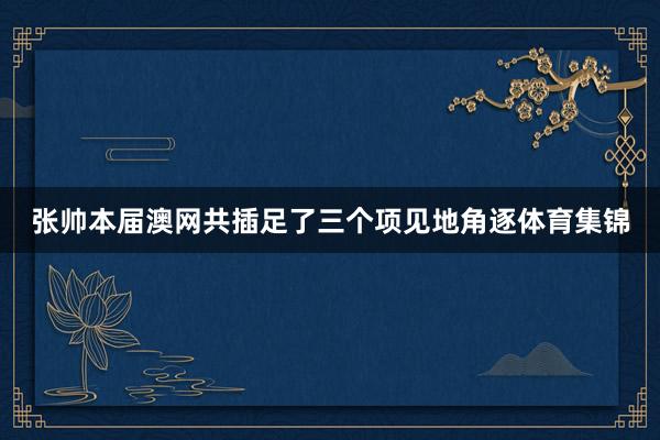 张帅本届澳网共插足了三个项见地角逐体育集锦