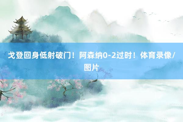 戈登回身低射破门！阿森纳0-2过时！体育录像/图片