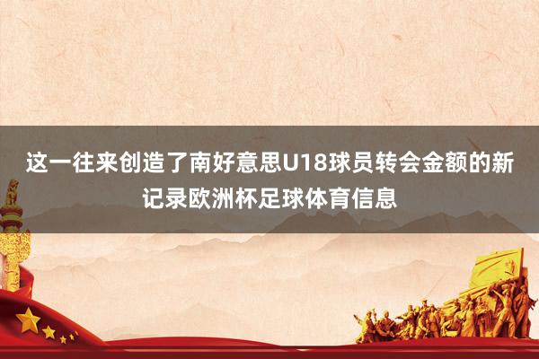 这一往来创造了南好意思U18球员转会金额的新记录欧洲杯足球体育信息