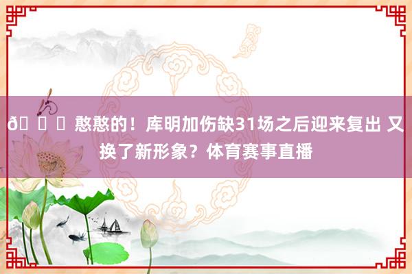 😛憨憨的!库明加伤缺31场之后迎来复出 又换了新形象?体育赛事直播