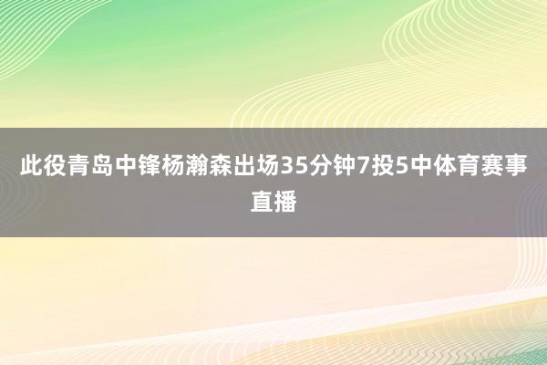 此役青岛中锋杨瀚森出场35分钟7投5中体育赛事直播