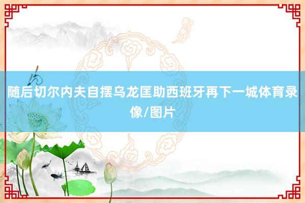 随后切尔内夫自摆乌龙匡助西班牙再下一城体育录像/图片