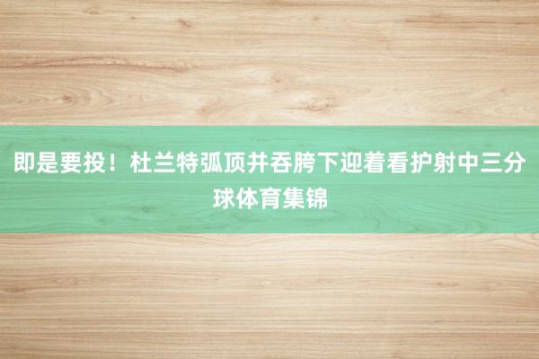 即是要投！杜兰特弧顶并吞胯下迎着看护射中三分球体育集锦