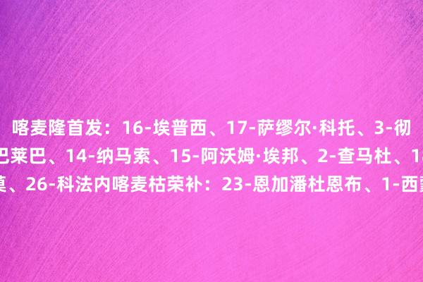 喀麦隆首发：16-埃普西、17-萨缪尔·科托、3-彻·马龙、5-图洛、24-巴莱巴、14-纳马索、15-阿沃姆·埃邦、2-查马杜、18-纳吉达、10-姆伯莫、26-科法内喀麦枯荣补：23-恩加潘杜恩布、1-西蒙·奥索索拉、22-博通俗、4-克里斯托弗·伍、13-永古瓦、6-尼姆亚西、20-凯芒、25-埃比姆贝、8-让·奥纳纳、7-恩库杜、11-巴索戈、27-阿诺德·梅尔·卡姆登、21-艾永、12-帕特里克·索科、9-马格里摩洛哥首发：1-布努、5-阿格德、25-马西纳、2-阿什拉夫、3-马兹拉维、23-埃尔哈努斯、24-艾纳维、11-塞巴里、10-迪亚斯、17-阿布德、20-卡埃比摩洛哥替补：12-穆尼尔、22-梅赫迪·哈拉尔、18-亚米克、28-贝拉马里、27-布德拉尔、26-萨拉赫·埃丁、15-穆罕默德·奇比、13-本·塞吉尔、4-阿姆拉巴特、14-塔尔格哈林、21-塔尔比、16-阿克霍马奇、9-S·拉希米、7-伊加曼、19-恩内斯里【赛前信息】    体育录像/图片