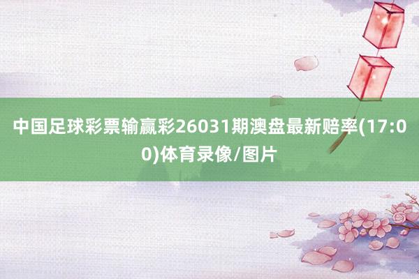 中国足球彩票输赢彩26031期澳盘最新赔率(17:00)体育录像/图片