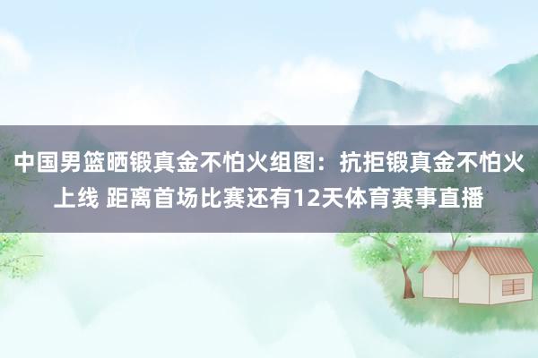 中国男篮晒锻真金不怕火组图:抗拒锻真金不怕火上线 距离首场比赛还有12天体育赛事直播